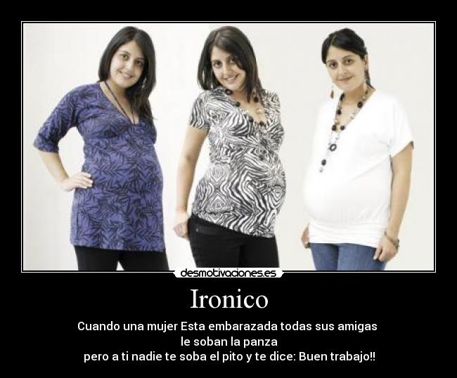 Ironico - Cuando una mujer Esta embarazada todas sus amigas 
le soban la panza
pero a ti nadie te soba el pito y te dice: Buen trabajo!!