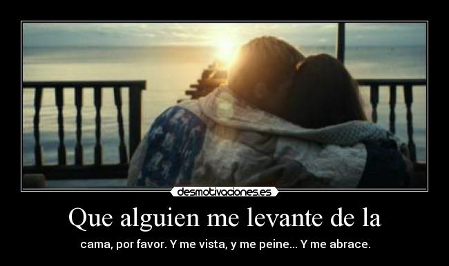 Que alguien me levante de la - cama, por favor. Y me vista, y me peine... Y me abrace.