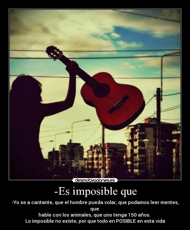-Es imposible que - -Yo se a cantante, que el hombre pueda volar, que podamos leer mentes, que 
hable con los animales, que uno tenga 150 años. 
Lo imposible no existe, por que todo en POSIBLE en esta vida