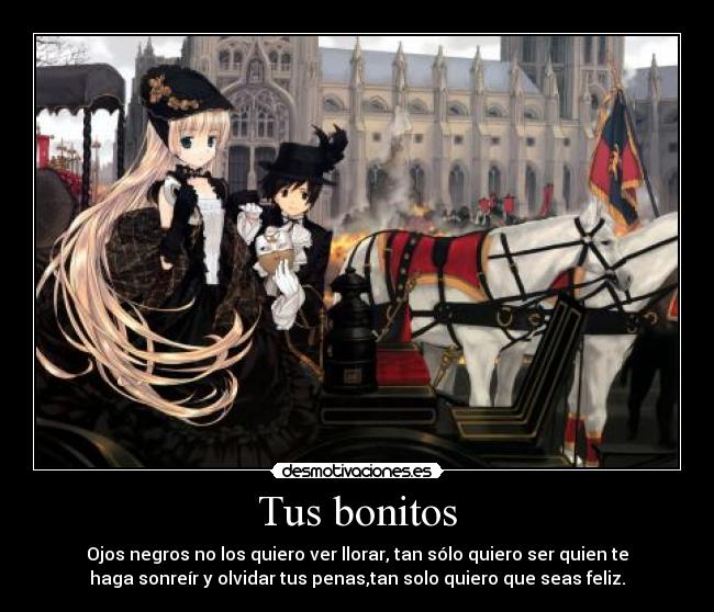 Tus bonitos - Ojos negros no los quiero ver llorar, tan sólo quiero ser quien te
haga sonreír y olvidar tus penas,tan solo quiero que seas feliz.