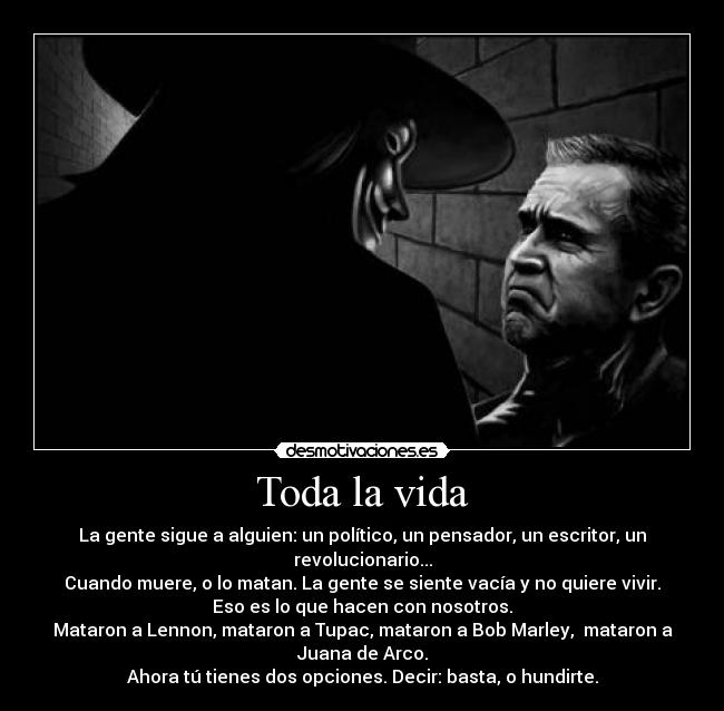 Toda la vida - La gente sigue a alguien: un político, un pensador, un escritor, un
revolucionario...
Cuando muere, o lo matan. La gente se siente vacía y no quiere vivir.
Eso es lo que hacen con nosotros.
Mataron a Lennon, mataron a Tupac, mataron a Bob Marley,  mataron a
Juana de Arco.
Ahora tú tienes dos opciones. Decir: basta, o hundirte.