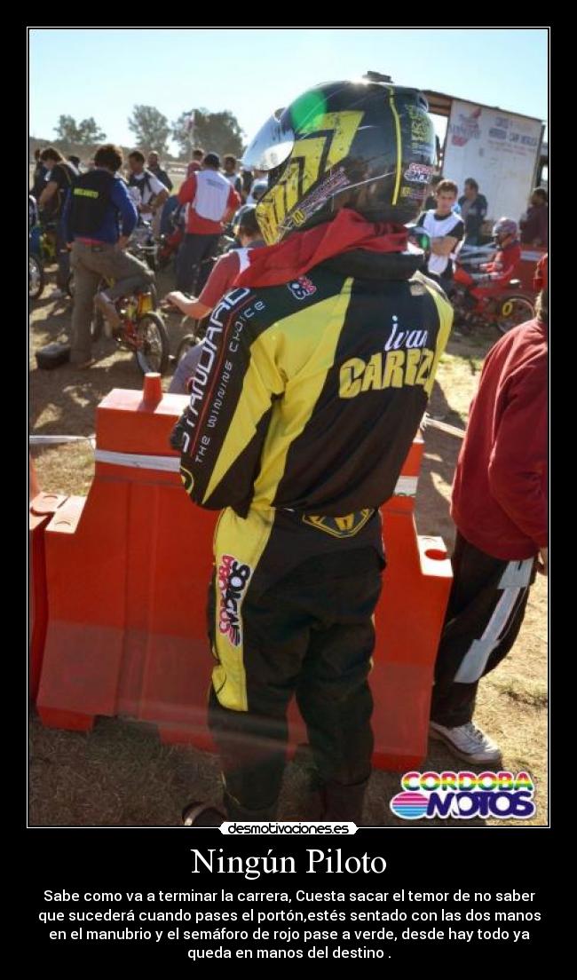 Ningún Piloto - Sabe como va a terminar la carrera, Cuesta sacar el temor de no saber
que sucederá cuando pases el portón,estés sentado con las dos manos
en el manubrio y el semáforo de rojo pase a verde, desde hay todo ya
queda en manos del destino .