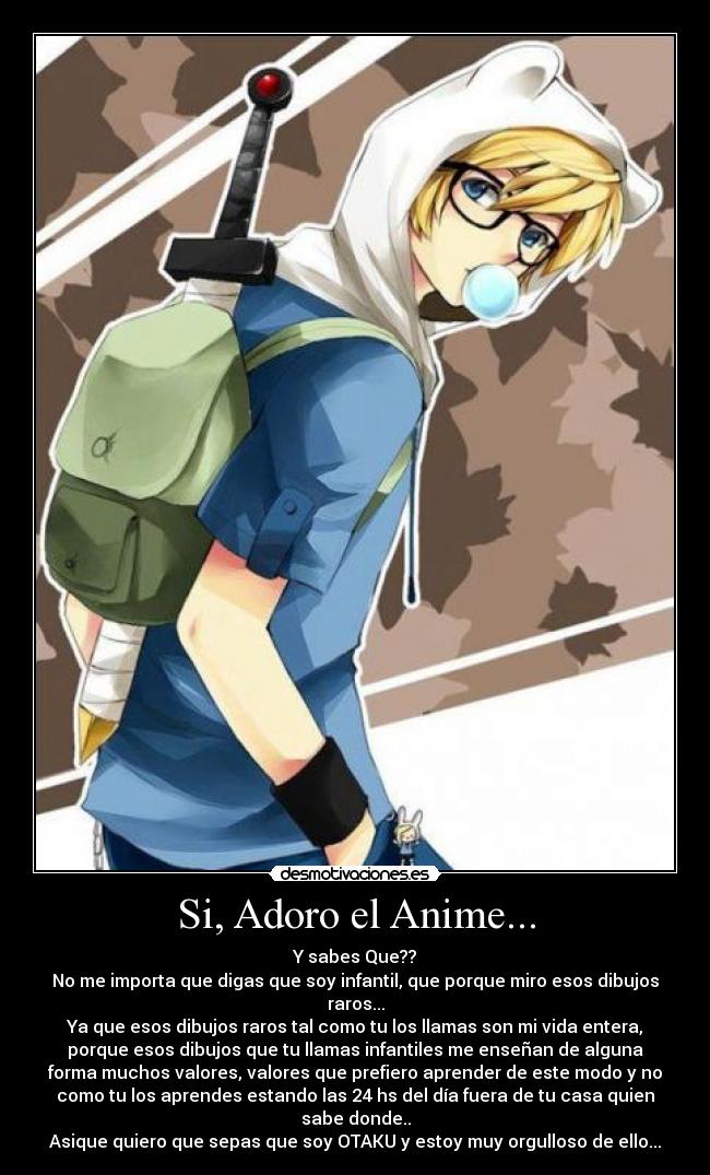 Si, Adoro el Anime... - Y sabes Que??
No me importa que digas que soy infantil, que porque miro esos dibujos
raros...
Ya que esos dibujos raros tal como tu los llamas son mi vida entera,
porque esos dibujos que tu llamas infantiles me enseñan de alguna
forma muchos valores, valores que prefiero aprender de este modo y no
como tu los aprendes estando las 24 hs del día fuera de tu casa quien
sabe donde..
Asique quiero que sepas que soy OTAKU y estoy muy orgulloso de ello...