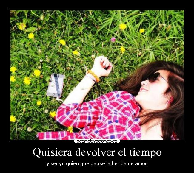 Quisiera devolver el tiempo - y ser yo quien que cause la herida de amor.