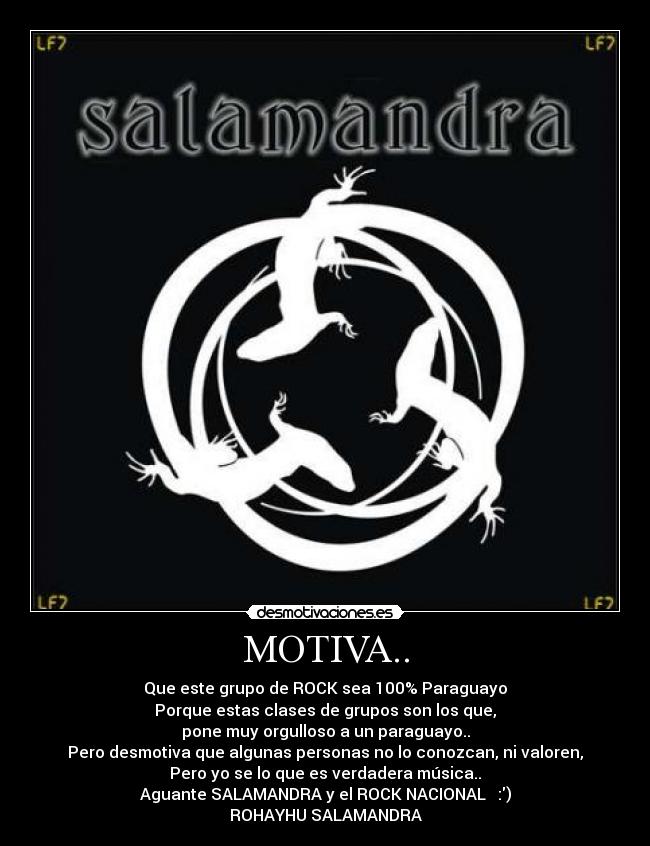 MOTIVA.. - Que este grupo de ROCK sea 100% Paraguayo
Porque estas clases de grupos son los que,
pone muy orgulloso a un paraguayo..
Pero desmotiva que algunas personas no lo conozcan, ni valoren,
Pero yo se lo que es verdadera música..
Aguante SALAMANDRA y el ROCK NACIONAL ♥ :)
ROHAYHU SALAMANDRA