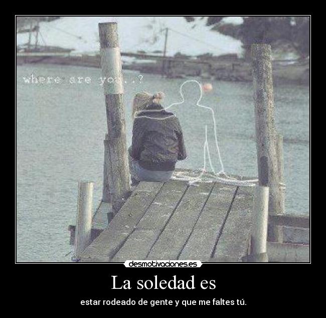 La soledad es - estar rodeado de gente y que me faltes tú.