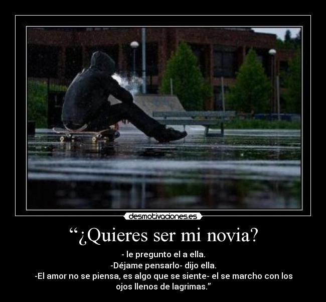 “¿Quieres ser mi novia? - - le pregunto el a ella.
-Déjame pensarlo- dijo ella.
-El amor no se piensa, es algo que se siente- el se marcho con los
ojos llenos de lagrimas.”