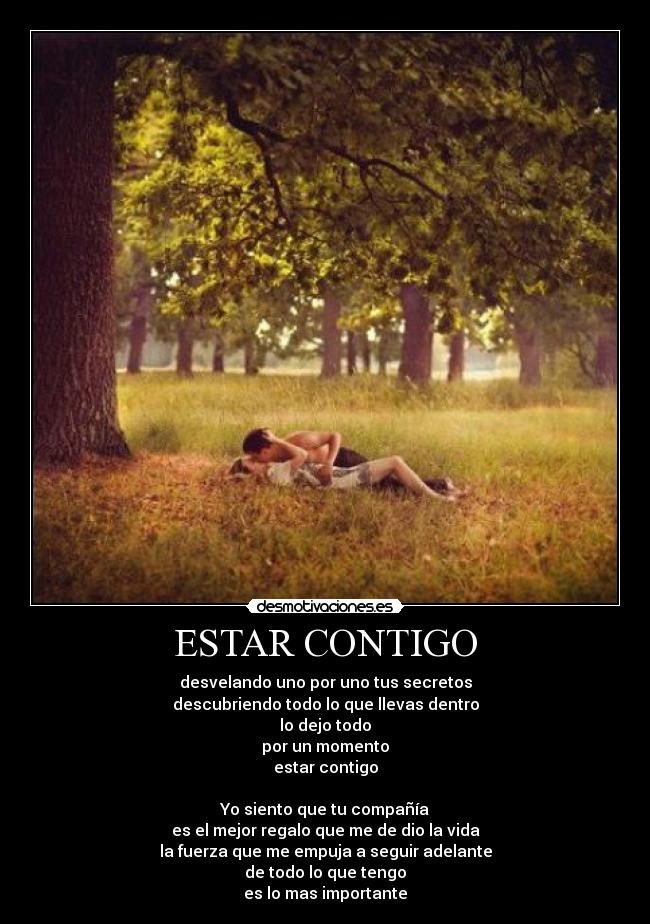 ESTAR CONTIGO - desvelando uno por uno tus secretos
descubriendo todo lo que llevas dentro
lo dejo todo
por un momento
estar contigo

Yo siento que tu compañía
es el mejor regalo que me de dio la vida
la fuerza que me empuja a seguir adelante
de todo lo que tengo
es lo mas importante