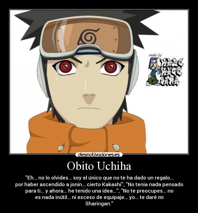Obito Uchiha - Eh... no lo olvides... soy el único que no te ha dado un regalo...
por haber ascendido a jonin... cierto Kakashi, No tenia nada pensado
para ti... y ahora... he tenido una idea..., No te preocupes... no
es nada inútil... ni exceso de equipaje... yo... te daré mi
Sharingan.