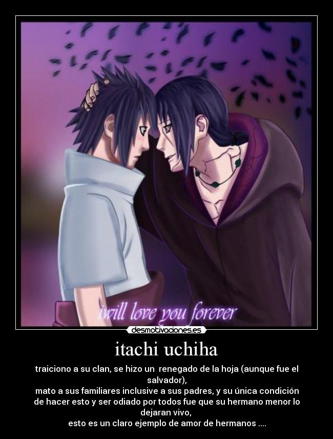 itachi uchiha - traiciono a su clan, se hizo un  renegado de la hoja (aunque fue el
salvador),
mato a sus familiares inclusive a sus padres, y su única condición
de hacer esto y ser odiado por todos fue que su hermano menor lo
dejaran vivo, 
esto es un claro ejemplo de amor de hermanos ....