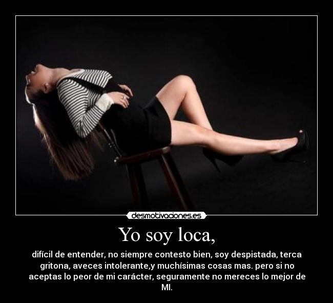Yo soy loca, - difícil de entender, no siempre contesto bien, soy despistada, terca
gritona, aveces intolerante,y muchísimas cosas mas. pero si no
aceptas lo peor de mi carácter, seguramente no mereces lo mejor de
MI.