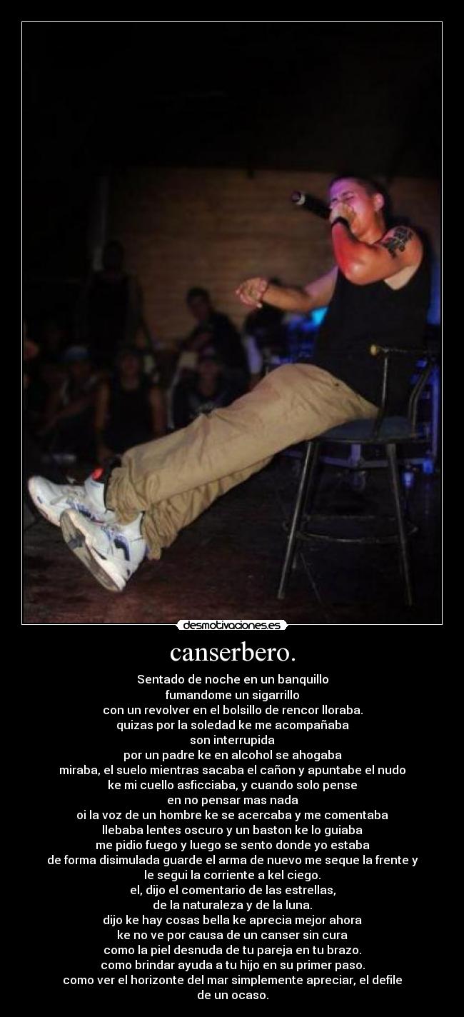 canserbero. - Sentado de noche en un banquillo
fumandome un sigarrillo
con un revolver en el bolsillo de rencor lloraba.
quizas por la soledad ke me acompañaba
son interrupida
por un padre ke en alcohol se ahogaba
miraba, el suelo mientras sacaba el cañon y apuntabe el nudo
ke mi cuello asficciaba, y cuando solo pense
en no pensar mas nada
oi la voz de un hombre ke se acercaba y me comentaba
llebaba lentes oscuro y un baston ke lo guiaba
me pidio fuego y luego se sento donde yo estaba
de forma disimulada guarde el arma de nuevo me seque la frente y
le segui la corriente a kel ciego.
el, dijo el comentario de las estrellas,
de la naturaleza y de la luna.
dijo ke hay cosas bella ke aprecia mejor ahora
ke no ve por causa de un canser sin cura
como la piel desnuda de tu pareja en tu brazo.
como brindar ayuda a tu hijo en su primer paso.
como ver el horizonte del mar simplemente apreciar, el defile
de un ocaso.