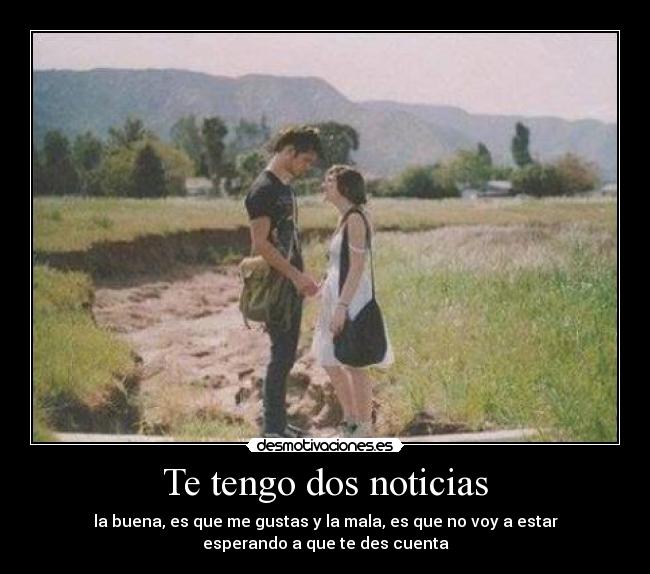 Te tengo dos noticias - la buena, es que me gustas y la mala, es que no voy a estar
esperando a que te des cuenta