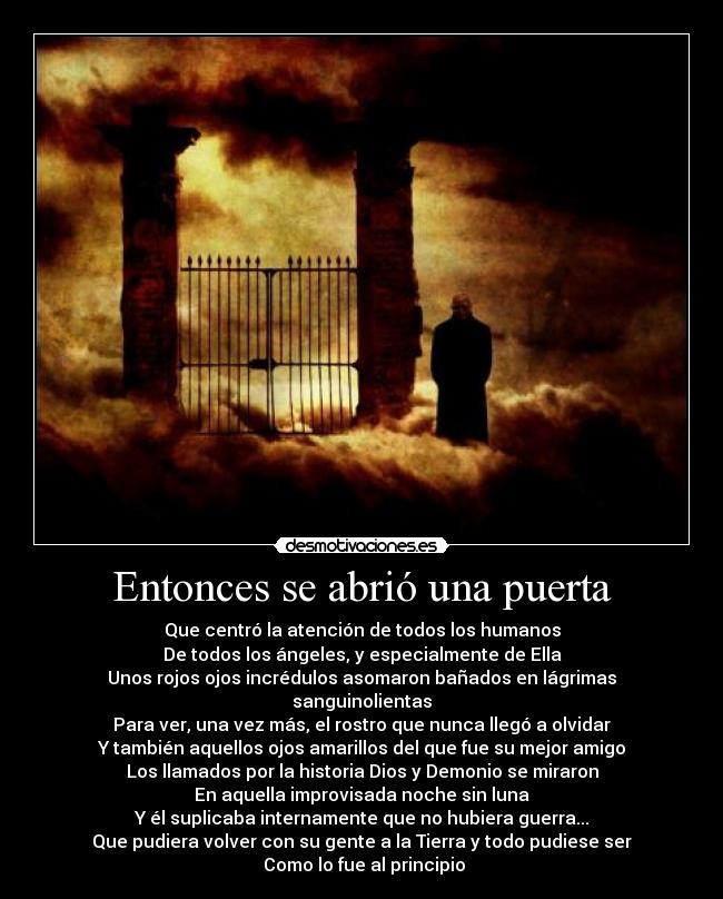 Entonces se abrió una puerta - Que centró la atención de todos los humanos
De todos los ángeles, y especialmente de Ella
Unos rojos ojos incrédulos asomaron bañados en lágrimas sanguinolientas
Para ver, una vez más, el rostro que nunca llegó a olvidar
Y también aquellos ojos amarillos del que fue su mejor amigo
Los llamados por la historia Dios y Demonio se miraron
En aquella improvisada noche sin luna
Y él suplicaba internamente que no hubiera guerra...
Que pudiera volver con su gente a la Tierra y todo pudiese ser
 Como lo fue al principio