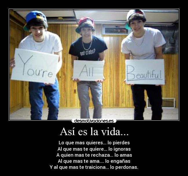 Así es la vida... - Lo que mas quieres... lo pierdes
Al que mas te quiere... lo ignoras
A quien mas te rechaza... lo amas
Al que mas te ama.... lo engañas
Y al que mas te traiciona... lo perdonas.