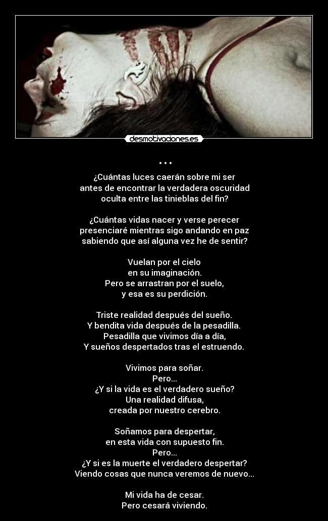 ... - ¿Cuántas luces caerán sobre mi ser
antes de encontrar la verdadera oscuridad
oculta entre las tinieblas del fin?

¿Cuántas vidas nacer y verse perecer
presenciaré mientras sigo andando en paz
sabiendo que así alguna vez he de sentir?

Vuelan por el cielo
en su imaginación.
Pero se arrastran por el suelo,
y esa es su perdición.

Triste realidad después del sueño.
Y bendita vida después de la pesadilla.
Pesadilla que vivimos día a día,
Y sueños despertados tras el estruendo.

Vivimos para soñar.
Pero...
¿Y si la vida es el verdadero sueño?
Una realidad difusa,
creada por nuestro cerebro.

Soñamos para despertar,
en esta vida con supuesto fin.
Pero...
¿Y si es la muerte el verdadero despertar?
Viendo cosas que nunca veremos de nuevo...

Mi vida ha de cesar.
Pero cesará viviendo.