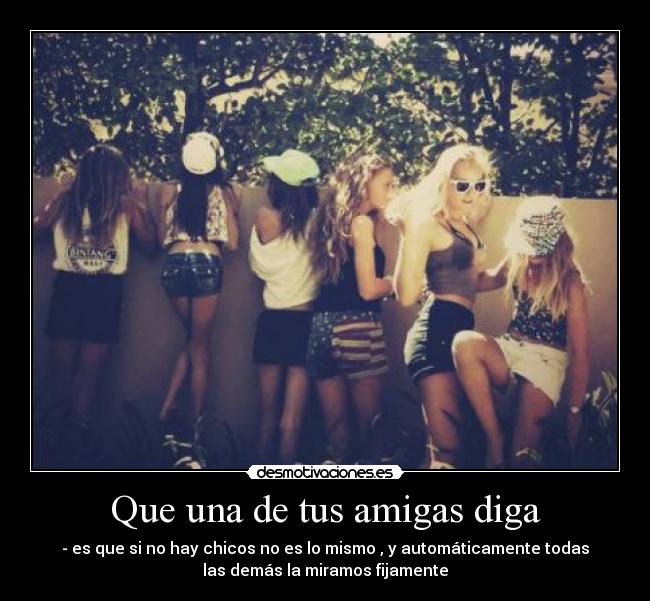 Que una de tus amigas diga - - es que si no hay chicos no es lo mismo , y automáticamente todas
las demás la miramos fijamente
