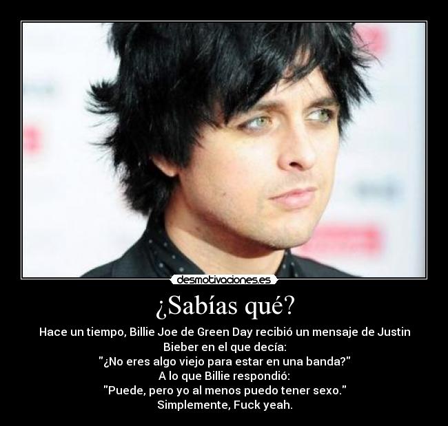 ¿Sabías qué? - Hace un tiempo, Billie Joe de Green Day recibió un mensaje de Justin
Bieber en el que decía:
¿No eres algo viejo para estar en una banda?
A lo que Billie respondió:
Puede, pero yo al menos puedo tener sexo.
Simplemente, Fuck yeah.