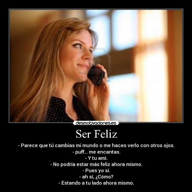 Ser Feliz - - Parece que tú cambias mi mundo o me haces verlo con otros ojos.
- puff... me encantas.
- Y tu ami.
- No podría estar más feliz ahora mismo.
- Pues yo sí.
- ah sí, ¿Cómo?
- Estando a tu lado ahora mismo.