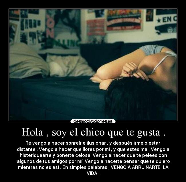 Hola , soy el chico que te gusta . - Te vengo a hacer sonreír e ilusionar , y después irme o estar
distante . Vengo a hacer que llores por mí , y que estes mal. Vengo a
histeriquearte y ponerte celosa. Vengo a hacer que te pelees con
algunos de tus amigos por mí. Vengo a hacerte pensar que te quiero
mientras no es así . En simples palabras , VENGO A ARRUINARTE LA
VIDA .