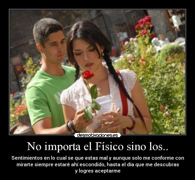 No importa el Físico sino los.. - Sentimientos en lo cual se que estas mal y aunque solo me conforme con
mirarte siempre estaré ahí escondido, hasta el día que me descubras
y logres aceptarme