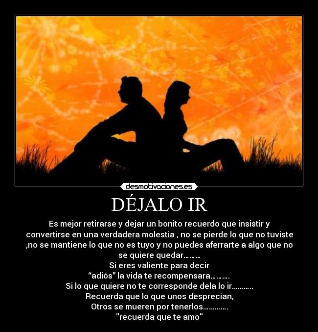 DÉJALO IR - Es mejor retirarse y dejar un bonito recuerdo que insistir y
convertirse en una verdadera molestia , no se pierde lo que no tuviste
,no se mantiene lo que no es tuyo y no puedes aferrarte a algo que no
se quiere quedar………
Si eres valiente para decir
“adiós” la vida te recompensara……….
Si lo que quiere no te corresponde dela lo ir………..
Recuerda que lo que unos desprecian,
Otros se mueren por tenerlos………….
recuerda que te amo