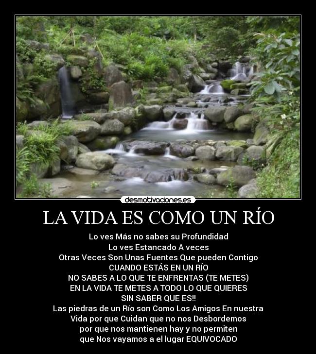 LA VIDA ES COMO UN RÍO - Lo ves Más no sabes su Profundidad
Lo ves Estancado A veces
Otras Veces Son Unas Fuentes Que pueden Contigo
CUANDO ESTÁS EN UN RÍO
NO SABES A LO QUE TE ENFRENTAS (TE METES)
EN LA VIDA TE METES A TODO LO QUE QUIERES
SIN SABER QUE ES!!
Las piedras de un Río son Como Los Amigos En nuestra
Vida por que Cuidan que no nos Desbordemos
por que nos mantienen hay y no permiten
que Nos vayamos a el lugar EQUIVOCADO