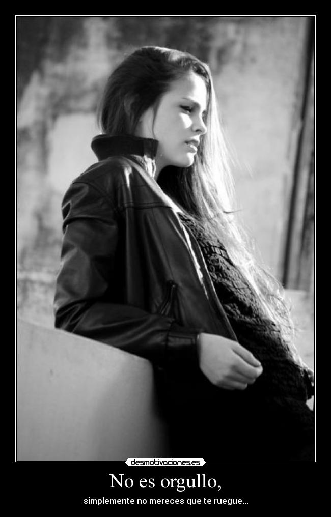 No es orgullo, - simplemente no mereces que te ruegue...