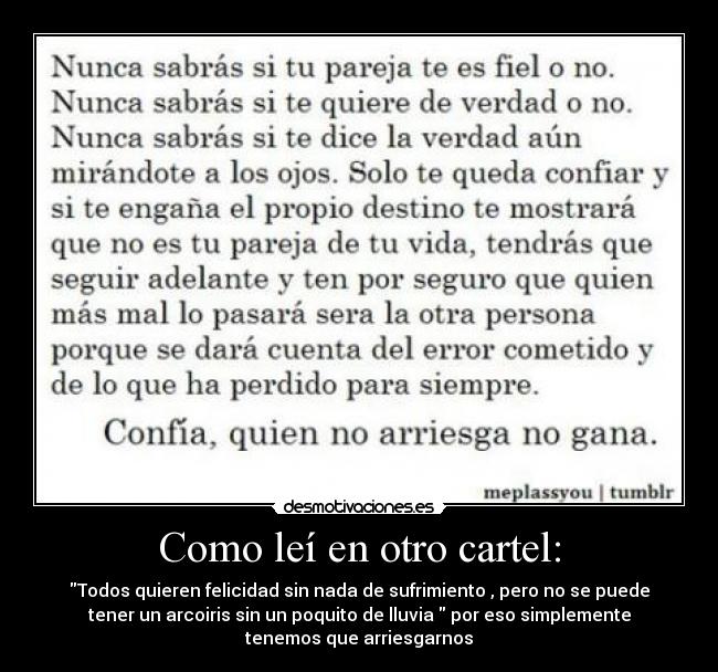 Como leí en otro cartel: - Todos quieren felicidad sin nada de sufrimiento , pero no se puede
tener un arcoiris sin un poquito de lluvia por eso simplemente
tenemos que arriesgarnos