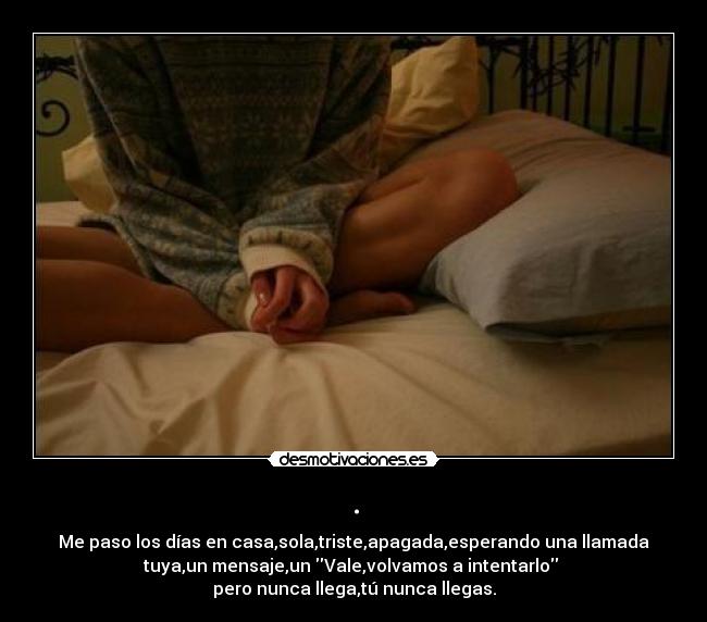 . - Me paso los días en casa,sola,triste,apagada,esperando una llamada
tuya,un mensaje,un Vale,volvamos a intentarlo
pero nunca llega,tú nunca llegas.
