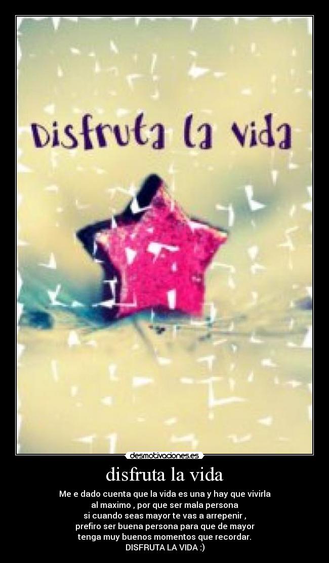 disfruta la vida - Me e dado cuenta que la vida es una y hay que vivirla
al maximo , por que ser mala persona
si cuando seas mayor te vas a arrepenir ,
prefiro ser buena persona para que de mayor
tenga muy buenos momentos que recordar.
DISFRUTA LA VIDA :)