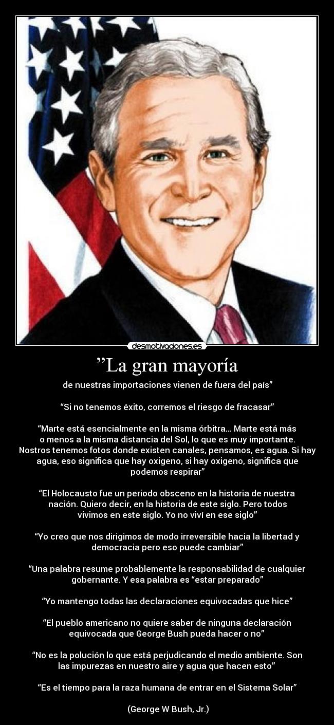 ”La gran mayoría - de nuestras importaciones vienen de fuera del país”

“Si no tenemos éxito, corremos el riesgo de fracasar”

“Marte está esencialmente en la misma órbitra… Marte está más
o menos a la misma distancia del Sol, lo que es muy importante.
Nostros tenemos fotos donde existen canales, pensamos, es agua. Si hay
agua, eso significa que hay oxigeno, si hay oxigeno, significa que
podemos respirar”

“El Holocausto fue un periodo obsceno en la historia de nuestra
nación. Quiero decir, en la historia de este siglo. Pero todos
vivimos en este siglo. Yo no viví en ese siglo”

“Yo creo que nos dirigimos de modo irreversible hacia la libertad y
democracia pero eso puede cambiar”

“Una palabra resume probablemente la responsabilidad de cualquier
gobernante. Y esa palabra es “estar preparado”

“Yo mantengo todas las declaraciones equivocadas que hice”

“El pueblo americano no quiere saber de ninguna declaración
equivocada que George Bush pueda hacer o no” 

“No es la polución lo que está perjudicando el medio ambiente. Son
las impurezas en nuestro aire y agua que hacen esto” 

“Es el tiempo para la raza humana de entrar en el Sistema Solar”

 (George W Bush, Jr.)