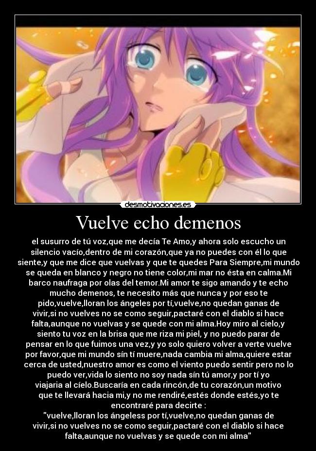 Vuelve echo demenos - el susurro de tú voz,que me decía Te Amo,y ahora solo escucho un
silencio vacío,dentro de mi corazón,que ya no puedes con él lo que
siente,y que me dice que vuelvas y que te quedes Para Siempre,mi mundo
se queda en blanco y negro no tiene color,mi mar no ésta en calma.Mi
barco naufraga por olas del temor.Mi amor te sigo amando y te echo
mucho demenos, te necesito más que nunca y por eso te
pido,vuelve,lloran los ángeles por tí,vuelve,no quedan ganas de
vivir,si no vuelves no se como seguir,pactaré con el diablo si hace
falta,aunque no vuelvas y se quede con mi alma.Hoy miro al cielo,y
siento tu voz en la brisa que me riza mi piel, y no puedo parar de
pensar en lo que fuimos una vez,y yo solo quiero volver a verte vuelve
por favor,que mi mundo sín tí muere,nada cambia mi alma,quiere estar
cerca de usted,nuestro amor es como el viento puedo sentir pero no lo
puedo ver,vida lo siento no soy nada sín tú amor,y por tí yo
viajaria al cíelo.Buscaría en cada rincón,de tu corazón,un motivo
que te llevará hacia mi,y no me rendiré,estés donde estés,yo te
encontraré para decirte :
vuelve,lloran los ángeless por tí,vuelve,no quedan ganas de
vivir,si no vuelves no se como seguir,pactaré con el diablo si hace
falta,aunque no vuelvas y se quede con mi alma