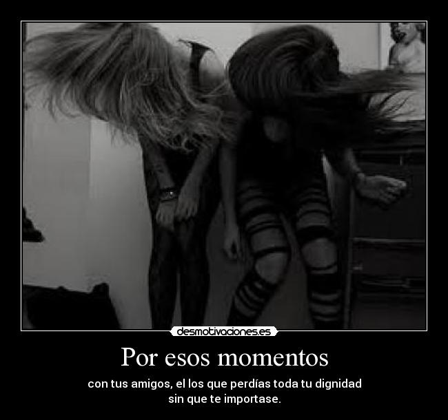 Por esos momentos - con tus amigos, el los que perdías toda tu dignidad
sin que te importase.