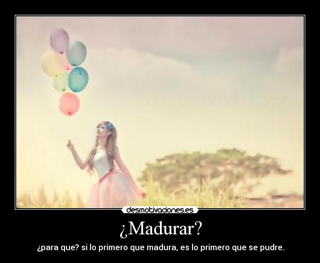 ¿Madurar? - ¿para que? si lo primero que madura, es lo primero que se pudre.