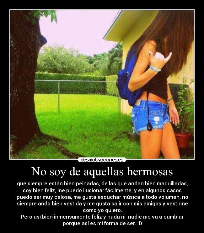 No soy de aquellas hermosas - que siempre están bien peinadas, de las que andan bien maquilladas,
soy bien feliz, me puedo ilusionar fácilmente, y en algunos casos
puedo ser muy celosa, me gusta escuchar música a todo volumen, no
siempre ando bien vestida y me gusta salir con mis amigos y vestirme
como yo quiero.
Pero así bien inmensamente feliz y nada ni nadie me va a cambiar
porque así es mi forma de ser. :D