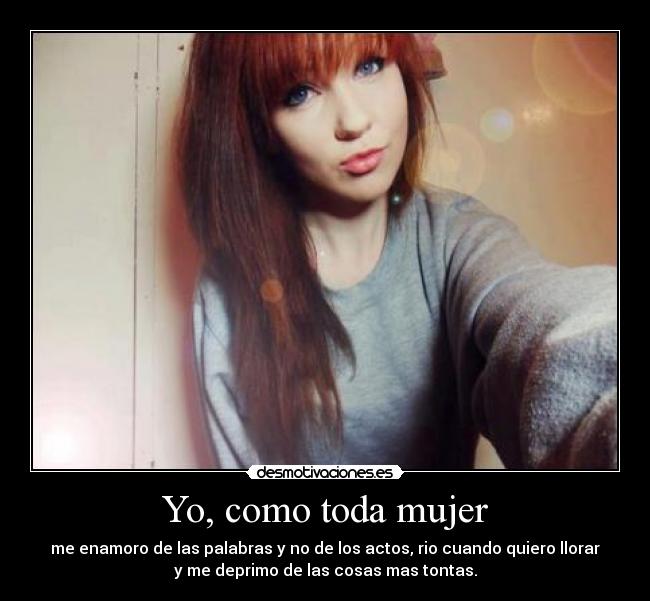 Yo, como toda mujer - me enamoro de las palabras y no de los actos, rio cuando quiero llorar
y me deprimo de las cosas mas tontas.
