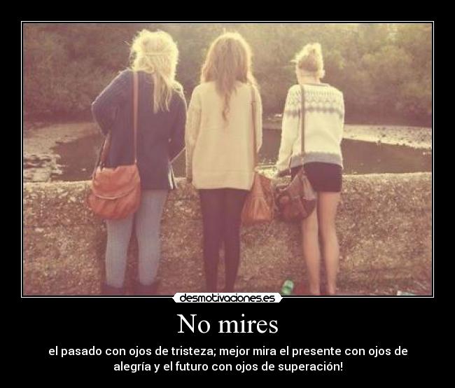 No mires - el pasado con ojos de tristeza; mejor mira el presente con ojos de
alegría y el futuro con ojos de superación!