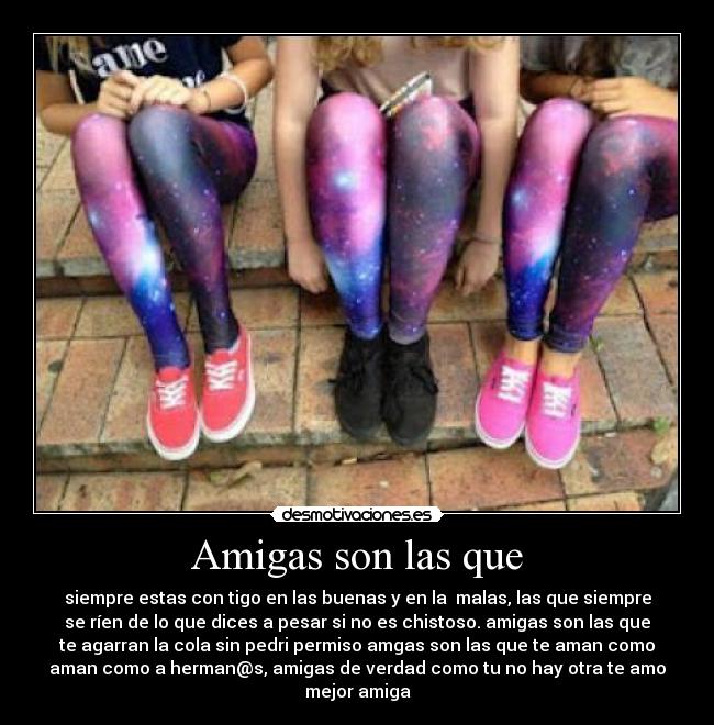 Amigas son las que - siempre estas con tigo en las buenas y en la malas, las que siempre
se ríen de lo que dices a pesar si no es chistoso. amigas son las que
te agarran la cola sin pedri permiso amgas son las que te aman como
aman como a herman@s, amigas de verdad como tu no hay otra te amo
mejor amiga