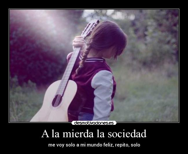 A la mierda la sociedad - me voy solo a mi mundo feliz, repito, solo