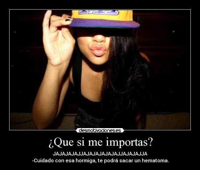 ¿Que si me importas? - JAJAJAJAJJAJAJAJAJAJAJJAJAJAJJA
-Cuidado con esa hormiga, te podrá sacar un hematoma.