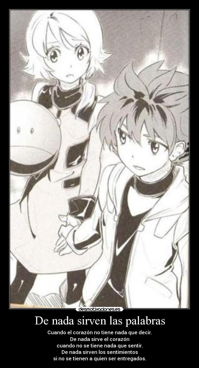 De nada sirven las palabras - Cuando el corazón no tiene nada que decir.
De nada sirve el corazón
cuando no se tiene nada que sentir.
De nada sirven los sentimientos
si no se tienen a quien ser entregados.
