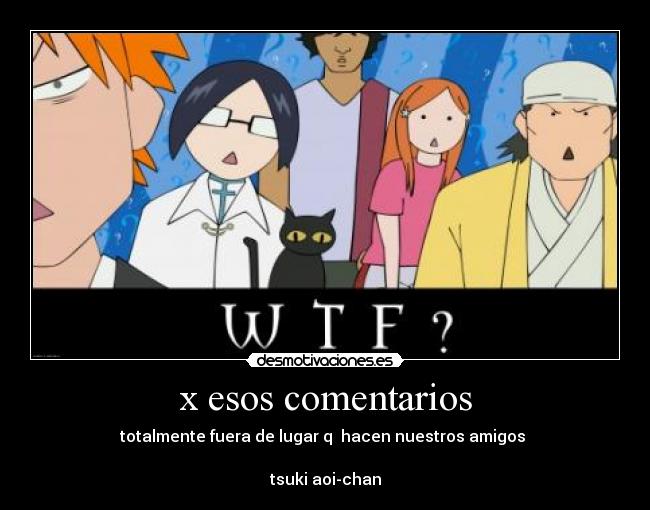 x esos comentarios - totalmente fuera de lugar q  hacen nuestros amigos 

tsuki aoi-chan