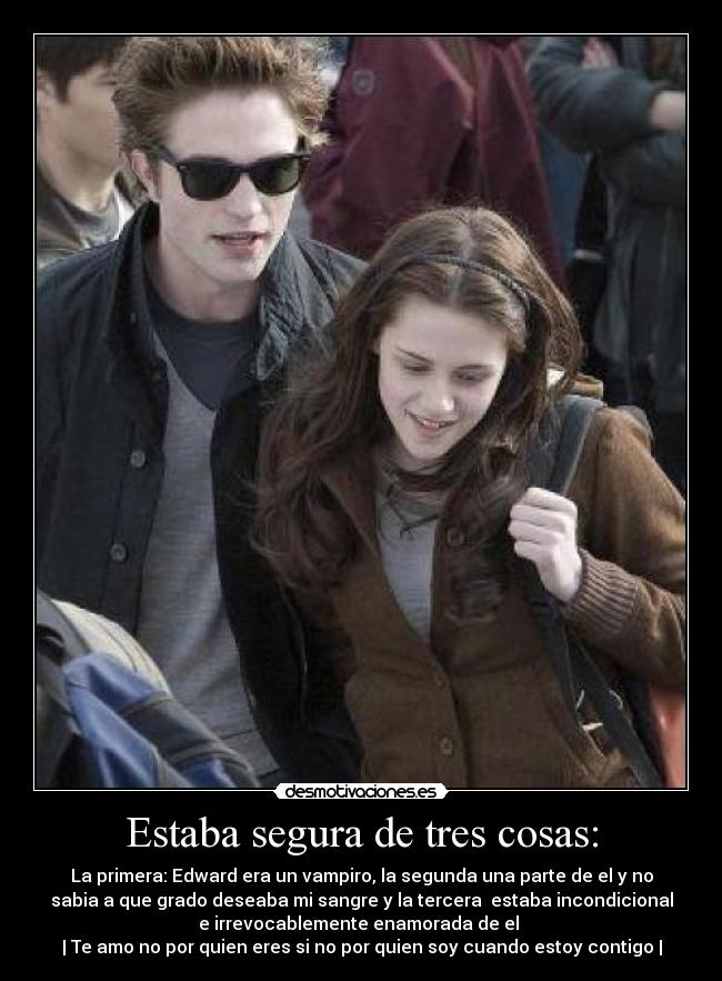 Estaba segura de tres cosas: - La primera: Edward era un vampiro, la segunda una parte de el y no
sabia a que grado deseaba mi sangre y la tercera  estaba incondicional
e irrevocablemente enamorada de el ♥
| Te amo no por quien eres si no por quien soy cuando estoy contigo |