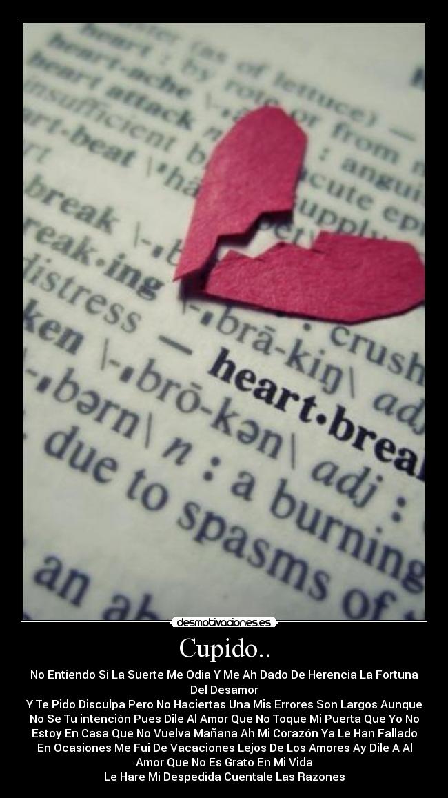 Cupido.. - No Entiendo Si La Suerte Me Odia Y Me Ah Dado De Herencia La Fortuna
Del Desamor
Y Te Pido Disculpa Pero No Haciertas Una Mis Errores Son Largos Aunque
No Se Tu intención Pues Dile Al Amor Que No Toque Mi Puerta Que Yo No
Estoy En Casa Que No Vuelva Mañana Ah Mi Corazón Ya Le Han Fallado
En Ocasiones Me Fui De Vacaciones Lejos De Los Amores Ay Dile A Al
Amor Que No Es Grato En Mi Vida
Le Hare Mi Despedida Cuentale Las Razones
