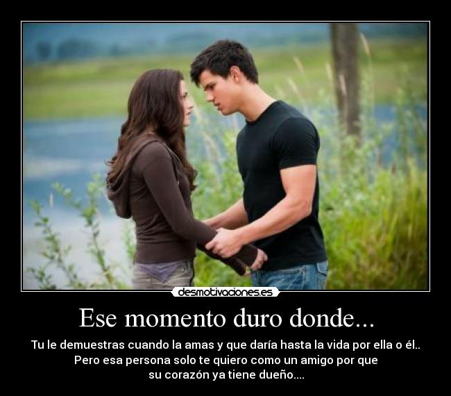 Ese momento duro donde... - Tu le demuestras cuando la amas y que daría hasta la vida por ella o él..
Pero esa persona solo te quiero como un amigo por que
su corazón ya tiene dueño....