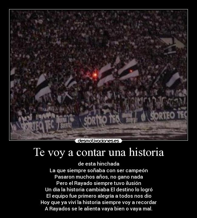 Te voy a contar una historia - de esta hinchada
La que siempre soñaba con ser campeón
Pasaron muchos años, no gano nada
Pero el Rayado siempre tuvo ilusión
Un día la historia cambiaba El destino lo logró
El equipo fue primero alegría a todos nos dio
Hoy que ya viví la historia siempre voy a recordar
A Rayados se le alienta vaya bien o vaya mal.