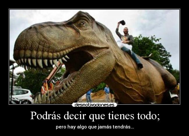 Podrás decir que tienes todo; - pero hay algo que jamás tendrás...