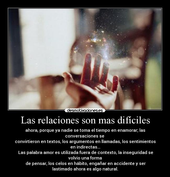 Las relaciones son mas difíciles - ahora, porque ya nadie se toma el tiempo en enamorar; las
conversaciones se 
convirtieron en textos, los argumentos en llamadas, los sentimientos
en indirectas...
 Las palabra amor es utilizada fuera de contexto, la inseguridad se
volvio una forma
 de pensar, los celos en hábito, engañar en accidente y ser
lastimado ahora es algo natural.