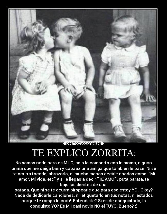 TE EXPLICO ZORRITA: - No somos nada pero es M I O, solo lo comparto con la mama, alguna
prima que me caiga bien y capaaz una amiga que también le pase. Ni se
te ocurra tocarlo, abrazarlo, ni mucho menos decirle apodos como: Mi
amor, Mi vida, etc y si le llegas a decir TE AMO , puta barata, te
bajo los dientes de una 
patada. Que ni se te ocurra piropearle que para eso estoy YO , Okey?
Nada de dedicarle canciones, ni  etiquetarlo en tus notas, ni estados
porque te rompo la cara!  Entendiste? Si es de conquistarlo, lo
conquisto YO? Es M I casi novio NO el TUYO. Bueno? ;)
